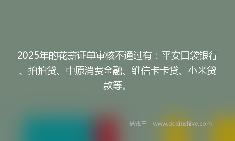 2025年的花薪证单审核不通过有：平安口袋银行、拍拍贷、中原消费金融、维信卡卡贷、小米贷款等。