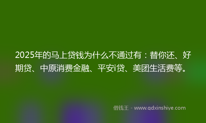 2025年的马上贷钱为什么不通过有：替你还、好期贷、中原消费金融、平安i贷、美团生活费等。