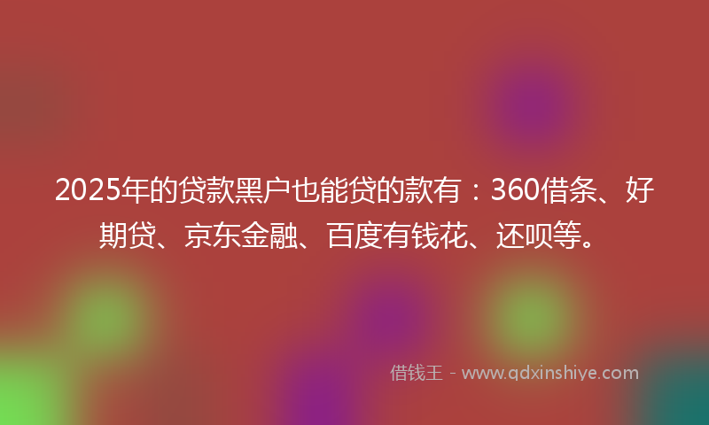 2025年的贷款黑户也能贷的款有：360借条、好期贷、京东金融、百度有钱花、还呗等。