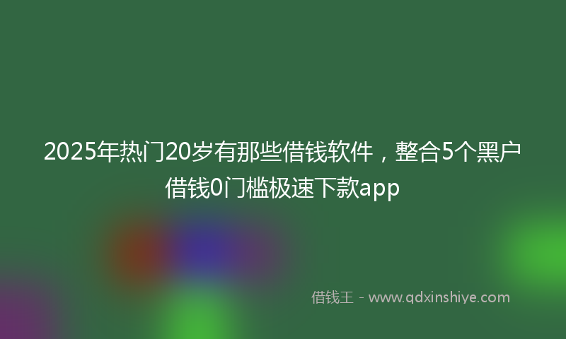 2025年热门20岁有那些借钱软件，整合5个黑户借钱0门槛极速下款app
