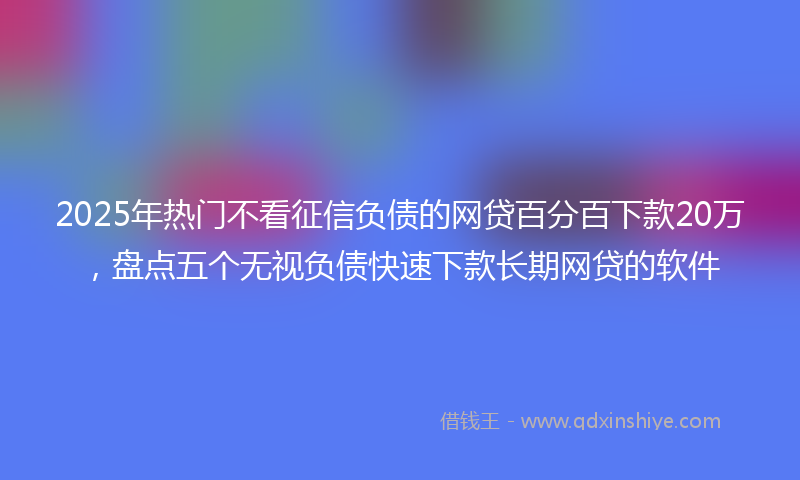 2025年热门不看征信负债的网贷百分百下款20万，盘点五个无视负债快速下款长期网贷的软件