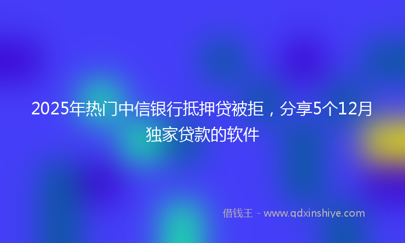 2025年热门中信银行抵押贷被拒，分享5个12月独家贷款的软件