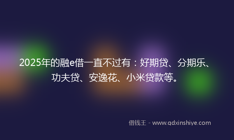 2025年的融e借一直不过有：好期贷、分期乐、功夫贷、安逸花、小米贷款等。