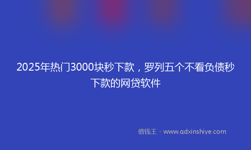 2025年热门3000块秒下款，罗列五个不看负债秒下款的网贷软件