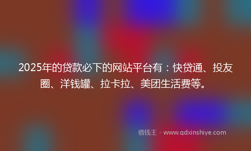 2025年的贷款必下的网站平台有：快贷通、投友圈、洋钱罐、拉卡拉、美团生活费等。