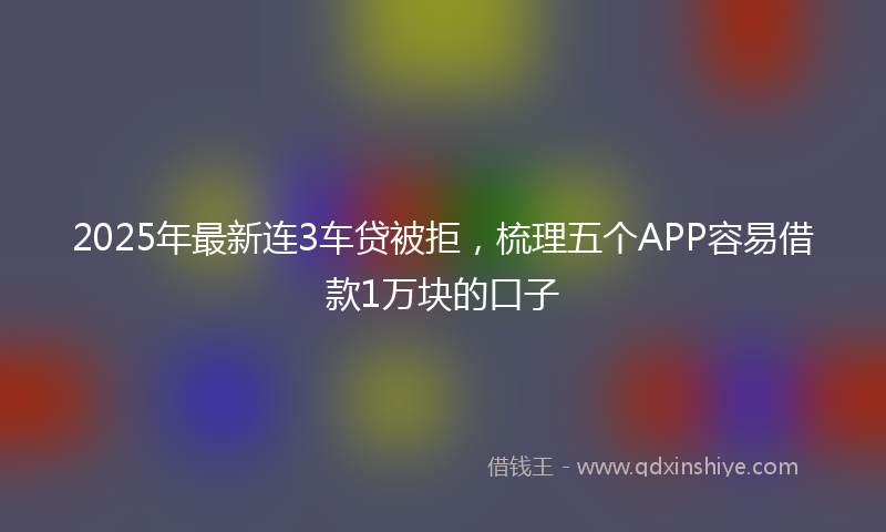 2025年最新连3车贷被拒，梳理五个APP容易借款1万块的口子