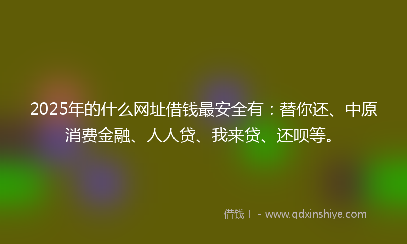 2025年的什么网址借钱最安全有：替你还、中原消费金融、人人贷、我来贷、还呗等。