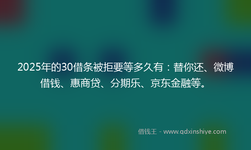 2025年的30借条被拒要等多久有：替你还、微博借钱、惠商贷、分期乐、京东金融等。