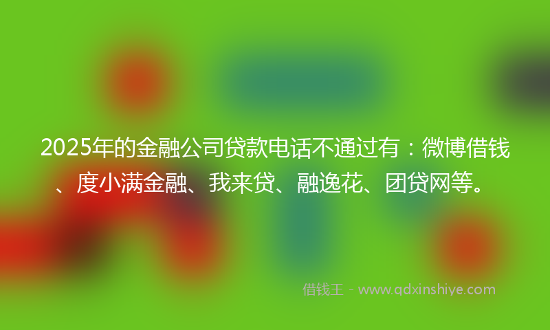 2025年的金融公司贷款电话不通过有：微博借钱、度小满金融、我来贷、融逸花、团贷网等。