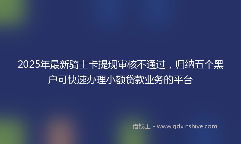 2025年最新骑士卡提现审核不通过，归纳五个黑户可快速办理小额贷款业务的平台