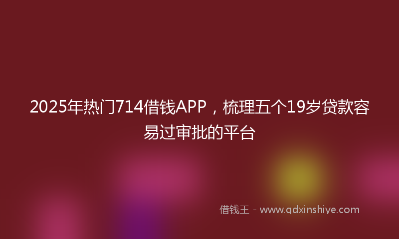 2025年热门714借钱APP，梳理五个19岁贷款容易过审批的平台