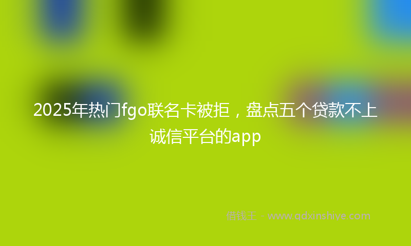 2025年热门fgo联名卡被拒，盘点五个贷款不上诚信平台的app