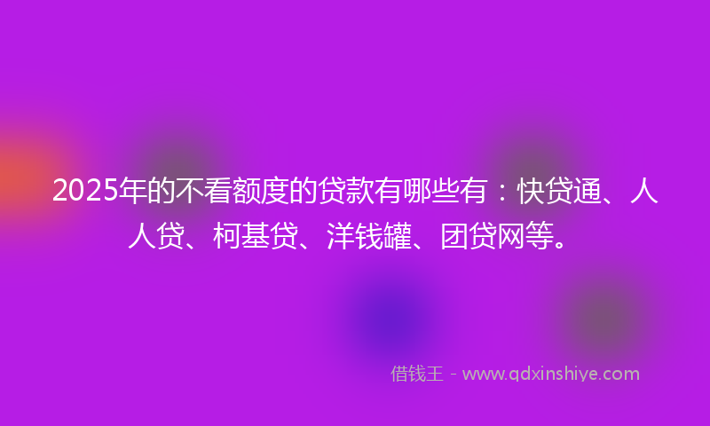 2025年的不看额度的贷款有哪些有：快贷通、人人贷、柯基贷、洋钱罐、团贷网等。