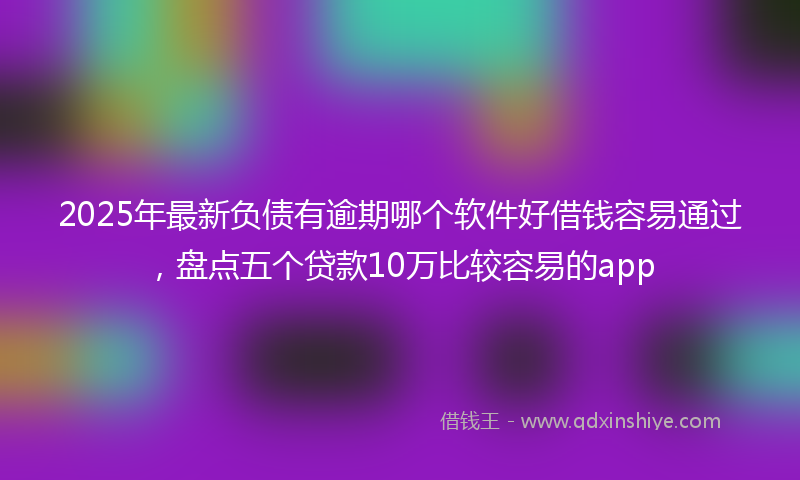 2025年最新负债有逾期哪个软件好借钱容易通过，盘点五个贷款10万比较容易的app
