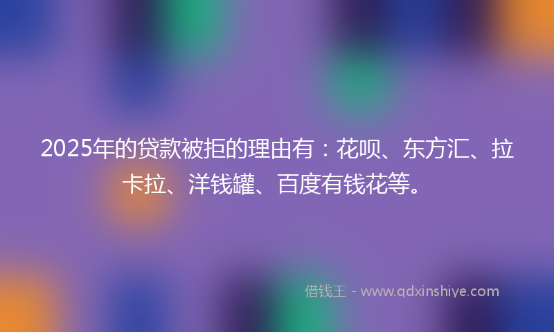 2025年的贷款被拒的理由有：花呗、东方汇、拉卡拉、洋钱罐、百度有钱花等。