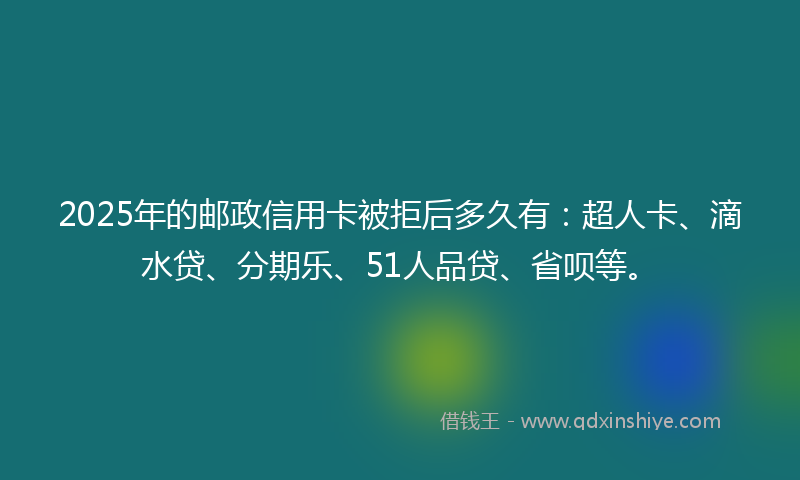 2025年的邮政信用卡被拒后多久有：超人卡、滴水贷、分期乐、51人品贷、省呗等。