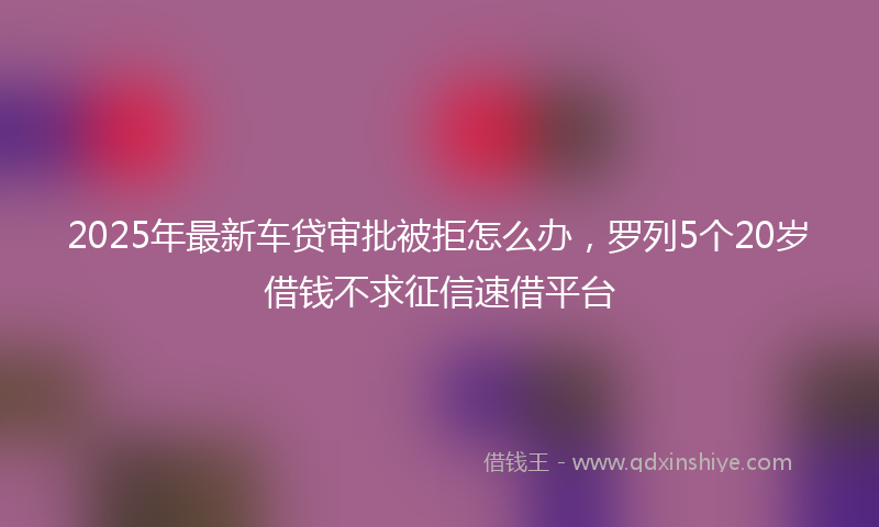 2025年最新车贷审批被拒怎么办，罗列5个20岁借钱不求征信速借平台