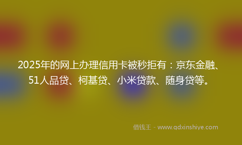 2025年的网上办理信用卡被秒拒有：京东金融、51人品贷、柯基贷、小米贷款、随身贷等。