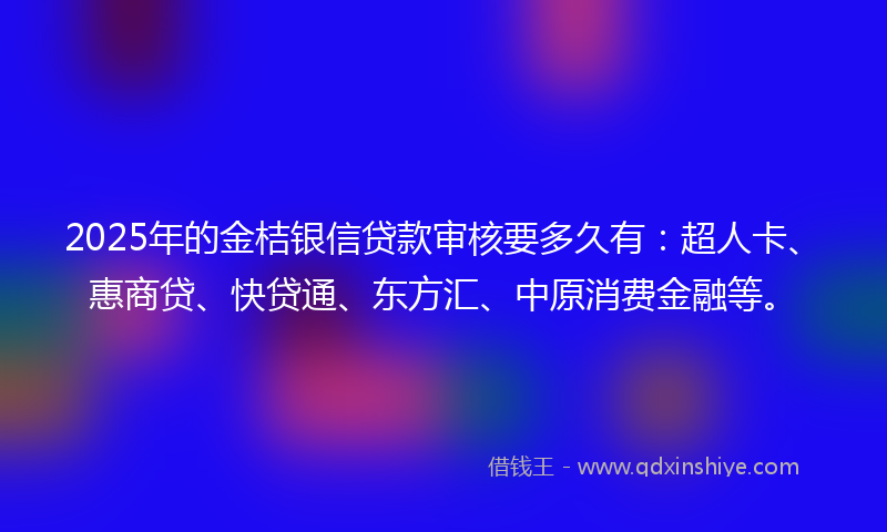 2025年的金桔银信贷款审核要多久有：超人卡、惠商贷、快贷通、东方汇、中原消费金融等。