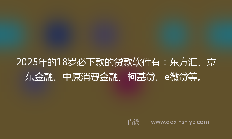 2025年的18岁必下款的贷款软件有：东方汇、京东金融、中原消费金融、柯基贷、e微贷等。