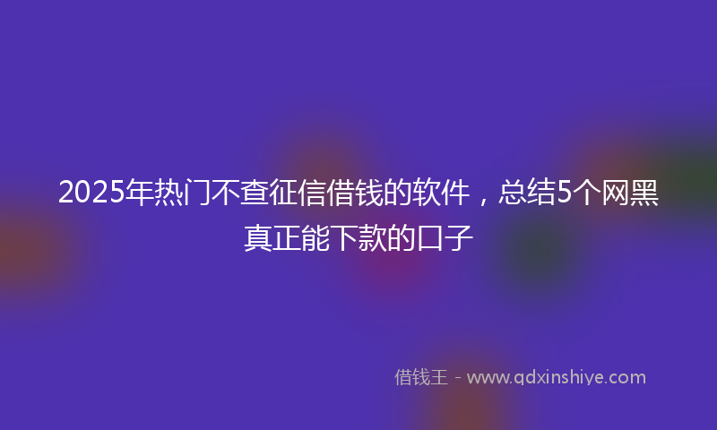 2025年热门不查征信借钱的软件，总结5个网黑真正能下款的口子