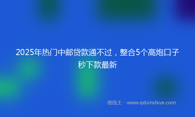 2025年热门中邮贷款通不过，整合5个高炮口子秒下款最新