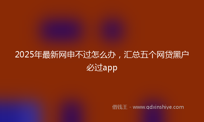2025年最新网申不过怎么办，汇总五个网贷黑户必过app