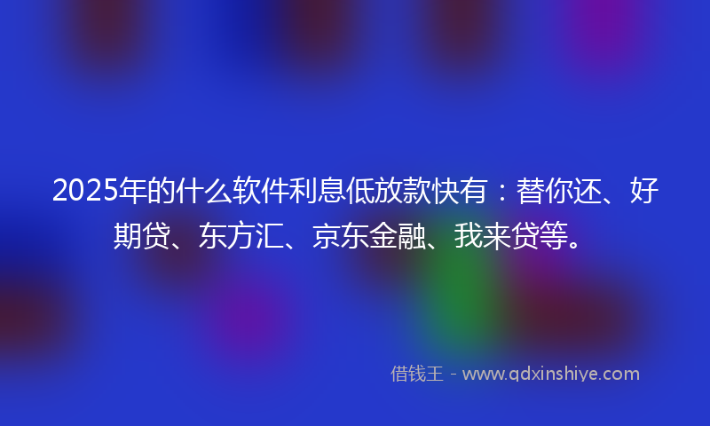 2025年的什么软件利息低放款快有：替你还、好期贷、东方汇、京东金融、我来贷等。