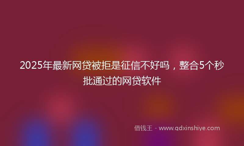 2025年最新网贷被拒是征信不好吗，整合5个秒批通过的网贷软件