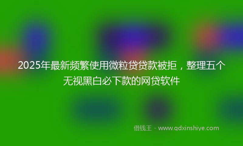 2025年最新频繁使用微粒贷贷款被拒，整理五个无视黑白必下款的网贷软件