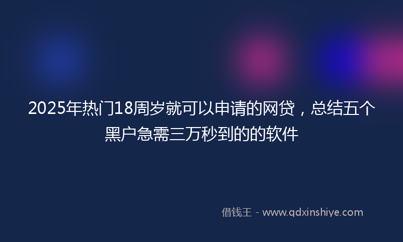 2025年热门18周岁就可以申请的网贷，总结五个黑户急需三万秒到的的软件