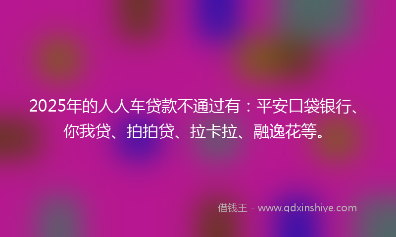 2025年的人人车贷款不通过有：平安口袋银行、你我贷、拍拍贷、拉卡拉、融逸花等。