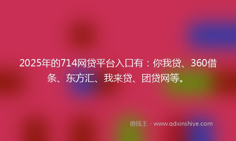 2025年的714网贷平台入口有：你我贷、360借条、东方汇、我来贷、团贷网等。