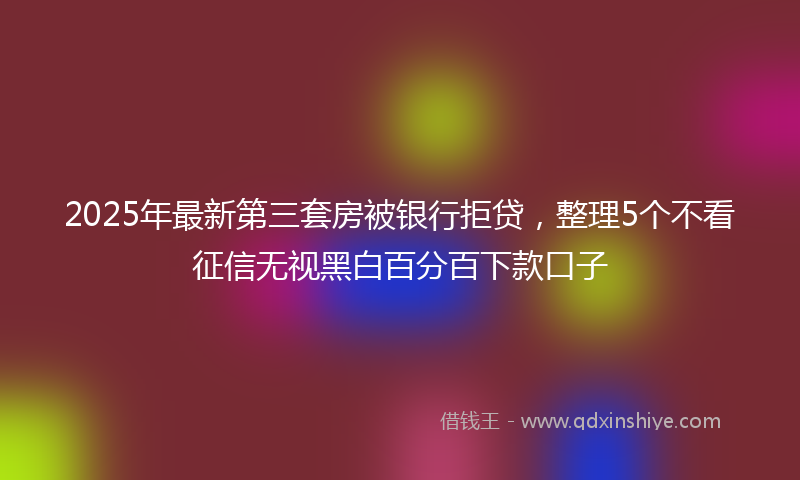 2025年最新第三套房被银行拒贷，整理5个不看征信无视黑白百分百下款口子