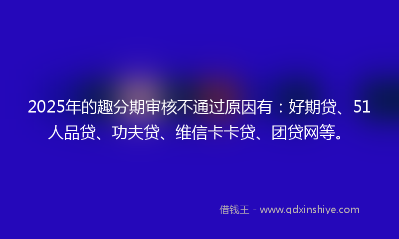 2025年的趣分期审核不通过原因有：好期贷、51人品贷、功夫贷、维信卡卡贷、团贷网等。