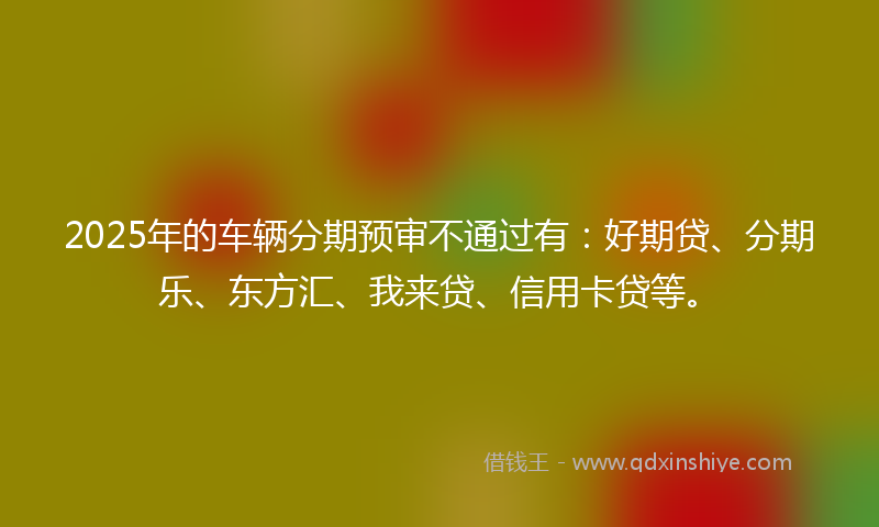 2025年的车辆分期预审不通过有：好期贷、分期乐、东方汇、我来贷、信用卡贷等。