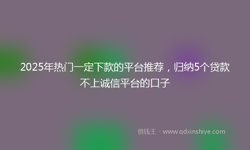 2025年热门一定下款的平台推荐，归纳5个贷款不上诚信平台的口子