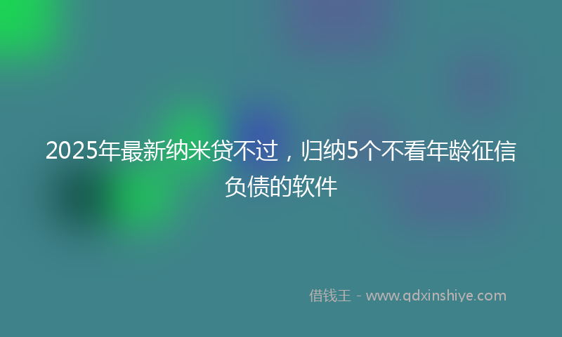 2025年最新纳米贷不过，归纳5个不看年龄征信负债的软件