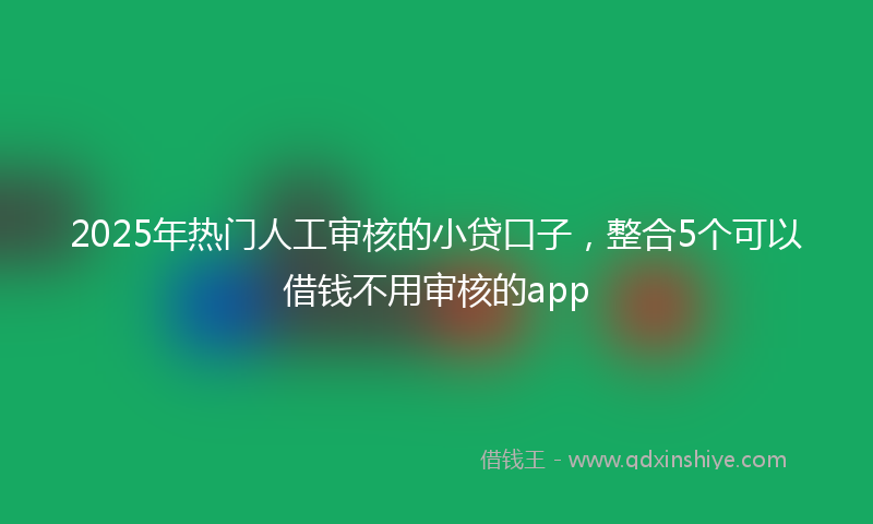 2025年热门人工审核的小贷口子，整合5个可以借钱不用审核的app