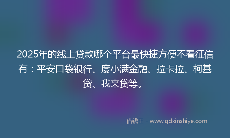 2025年的线上贷款哪个平台最快捷方便不看征信有：平安口袋银行、度小满金融、拉卡拉、柯基贷、我来贷等。