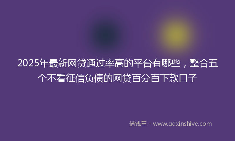 2025年最新网贷通过率高的平台有哪些，整合五个不看征信负债的网贷百分百下款口子