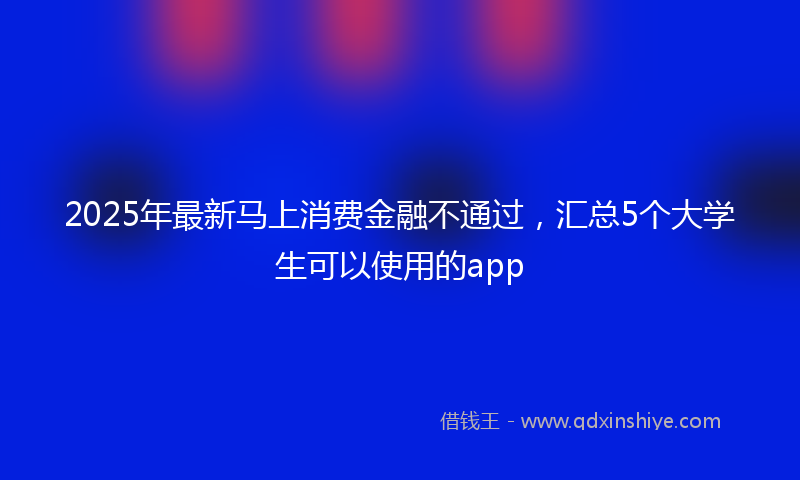 2025年最新马上消费金融不通过，汇总5个大学生可以使用的app