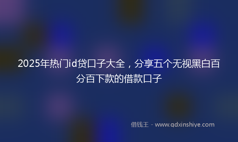 2025年热门id贷口子大全，分享五个无视黑白百分百下款的借款口子
