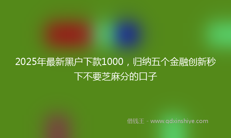 2025年最新黑户下款1000，归纳五个金融创新秒下不要芝麻分的口子