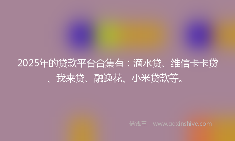2025年的贷款平台合集有：滴水贷、维信卡卡贷、我来贷、融逸花、小米贷款等。