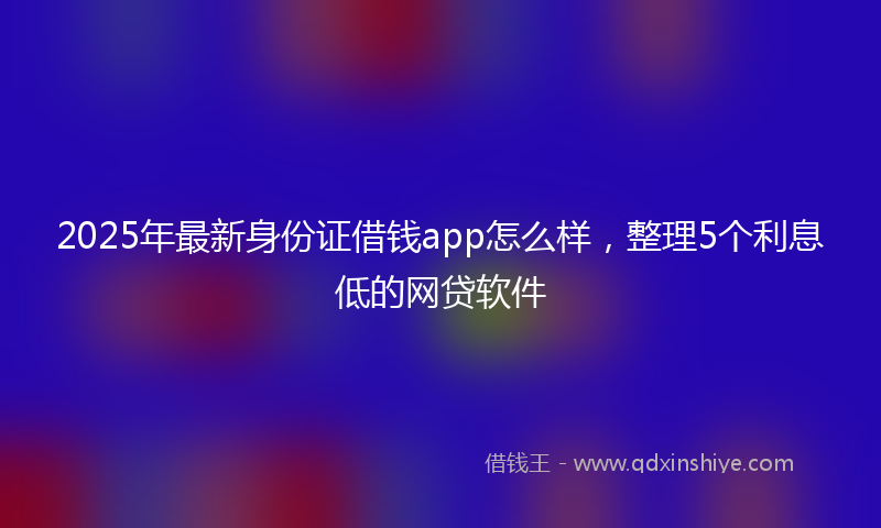 2025年最新身份证借钱app怎么样，整理5个利息低的网贷软件