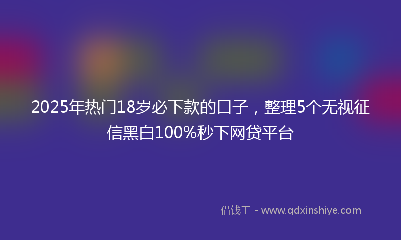 2025年热门18岁必下款的口子，整理5个无视征信黑白100%秒下网贷平台