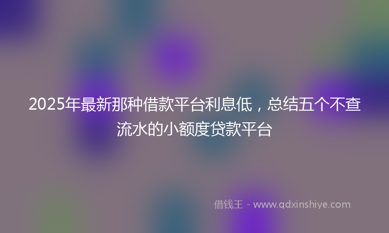 2025年最新那种借款平台利息低，总结五个不查流水的小额度贷款平台