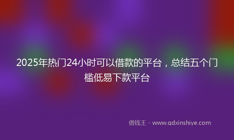 2025年热门24小时可以借款的平台，总结五个门槛低易下款平台