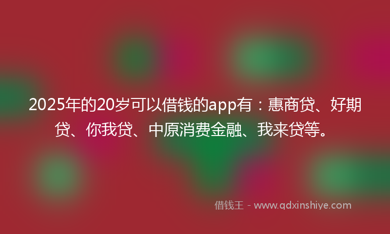 2025年的20岁可以借钱的app有：惠商贷、好期贷、你我贷、中原消费金融、我来贷等。